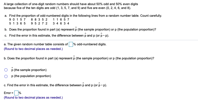 A large collection of one-digit random numbers should have about 50% odd and 50% even digits
because five of the ten digits are odd (1, 3, 5, 7, and 9) and five are even (0, 2, 4, 6, and 8).
a. Find the proportion of odd-numbered digits in the following lines from a random number table. Count carefully.
9 0 157 8 8 3 5 2 1 1 6 5 7
5 1 3 6 5 9 5 2 7 2 3 4 6 3 4
b. Does the proportion found in part (a) represent p (the sample proportion) or p (the population proportion)?
c. Find the error in this estimate, the difference between p and p (or p- p).
a. The given random number table consists of % odd-numbered digits.
(Round to two decimal places as needed.)
b. Does the proportion found in part (a) represent p (the sample proportion) or p (the population proportion)?
O P (the sample proportion)
O p (the population proportion)
c. Find the error in this estimate, the difference between p and p (or p-p).
Error =%
(Round to two decimal places as needed.)
