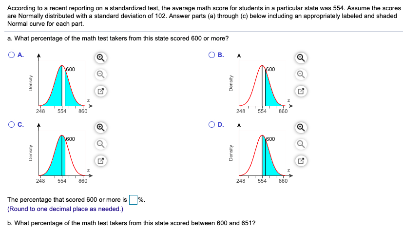 According to a recent reporting on a standardized test, the average math score for students in a particular state was 554. Assume the scores
are Normally distributed with a standard deviation of 102. Answer parts (a) through (c) below including an appropriately labeled and shaded
Normal curve for each part.
a. What percentage of the math test takers from this state scored 600 or more?
A.
В.
600
600
248
554
860
248
554
860
Oc.
OD.
600
600
248
554
860
248
554
860
%.
The percentage that scored 600 or more is
(Round to one decimal place as needed.)
b. What percentage of the math test takers from this state scored between 600 and 651?
Density
Density
Density
Density
