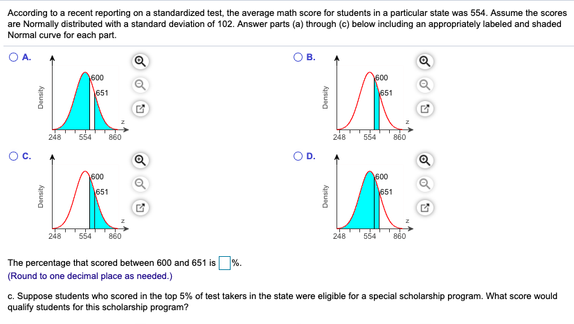 According to a recent reporting on a standardized test, the average math score for students in a particular state was 554. Assume the scores
are Normally distributed with a standard deviation of 102. Answer parts (a) through (c) below including an appropriately labeled and shaded
Normal curve for each part.
O A.
В.
600
600
651
651
248
554
860
248
554
860
Oc.
OD.
Q
600
600
651
651
248
554
860
248
554
860
The percentage that scored between 600 and 651 is%.
(Round to one decimal place as needed.)
c. Suppose students who scored in the top 5% of test takers in the state were eligible for a special scholarship program. What score would
qualify students for this scholarship program?
Density
Density
Density
Density
