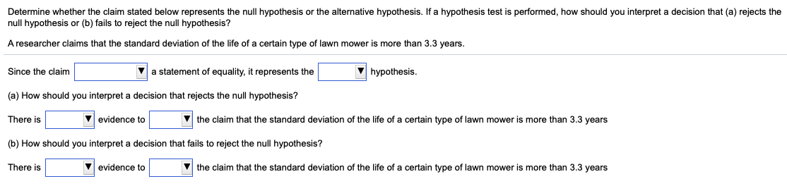 Determine whether the claim stated below represents the null hypothesis or the alternative hypothesis. If a hypothesis test is performed, how should you interpret a decision that (a) rejects the
null hypothesis or (b) fails to reject the null hypothesis?
A researcher claims that the standard deviation of the life of a certain type of lawn mower is more than 3.3 years.
Since the claim
a statement of equality, it represents the
hypothesis.
(a) How should you interpret a decision that rejects the null hypothesis?
There is
V evidence to
V the claim that the standard deviation of the life of a certain type of lawn mower is more than 3.3 years
(b) How should you interpret a decision that fails to reject the null hypothesis?
There is
V evidence to
V the claim that the standard deviation of the life of a certain type of lawn mower is more than 3.3 years
