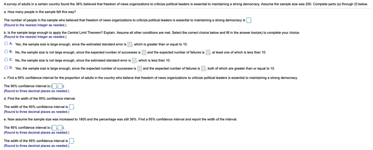 A survey of adults in a certain country found the 36% believed that freedom of news organizations to criticize political leaders is essential to maintaining a strong democracy. Assume the sample size was 200. Complete parts (a) through (f) below.
a. How many people in the sample felt this way?
The number of people in the sample who believed that freedom of news organizations to criticize political leaders is essential to maintaining a strong democracy is
(Round to the nearest integer as needed.)
b. Is the sample large enough to apply the Central Limit Theorem? Explain. Assume all other conditions are met. Select the correct choice below and fill in the answer box(es) to complete your choice.
(Round to the nearest integer as needed.)
O A. Yes, the sample size is large enough, since the estimated standard error is
which is greater than or equal to 10.
O B. No, the sample size is not large enough, since the expected number of successes is and the expected number of failures is
at least one of which is less than 10.
O C. No, the sample size is not large enough, since the estimated standard error
which is less than 10.
O D. Yes, the sample size is large enough, since the expected number of successes is
and the expected number of failures is
both of which are greater than or equal to 10.
c. Find a 95% confidence interval for the proportion of adults in the country who believe that freedom of news organizations to criticize political leaders is essential to maintaining a strong democracy.
The 95% confidence interval is ( ).
(Round to three decimal places as needed.)
d. Find the width of the 95% confidence interval.
The width of the 95% confidence interval is.
(Round to three decimal places as needed.)
e. Now assume the sample size was increased to 1800 and the percentage was still 36%. Find a 95% confidence interval and report the width of the interval.
The 95% confidence interval is ( ).
(Round to three decimal places as needed.)
The width of the 95% confidence interval is
(Round to three decimal places as needed.)
