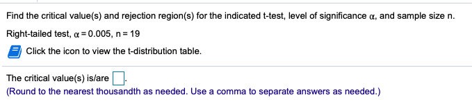 Find the critical value(s) and rejection region(s) for the indicated t-test, level of significance a, and sample size n.
Right-tailed test, a = 0.005, n = 19
Click the icon to view the t-distribution table.
The critical value(s) is/are
(Round to the nearest thousandth as needed. Use a comma to separate answers as needed.)
