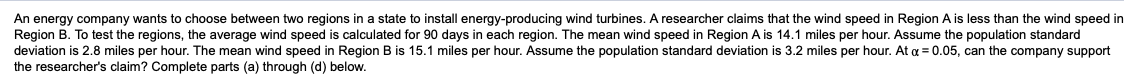 An energy company wants to choose between two regions in a state to install energy-producing wind turbines. A researcher claims that the wind speed in Region A is less than the wind speed in
Region B. To test the regions, the average wind speed is calculated for 90 days in each region. The mean wind speed in Region A is 14.1 miles per hour. Assume the population standard
deviation is 2.8 miles per hour. The mean wind speed in Region B is 15.1 miles per hour. Assume the population standard deviation is 3.2 miles per hour. At a = 0.05, can the company support
the researcher's claim? Complete parts (a) through (d) below.
