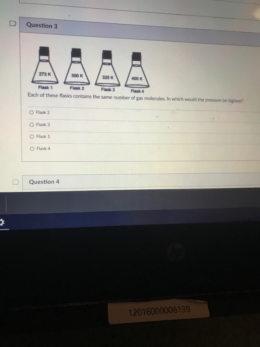 Question 3
273 K
300 K
325 K
400 K
Flask 1
Flask 2
Flask 3
Flask 4
Each of these flasks contains the same number of gas molecules. In which would the pressure be highest?
O Flask 2
O Flask 3
O Flask 1
O Flask 4
Question 4
12016000006139
