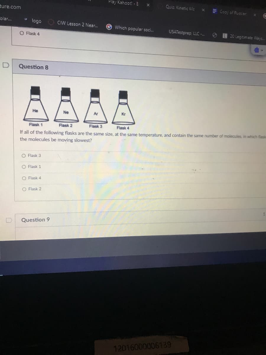 Play Kahoot! - E
Quiz: Kinetic Mc
ture.com
E Copy of Russiar
olar..
logo
CIW Lesson 2 Near..
G Which popular soci.
USATestprep, LLC -..
20 Legitimate Weys.
O Flask 4
Question 8
Не
Ne
Ar
Kr
Flask 1
Flask 2
Flask 3
Flask 4
If all of the following flasks are the same size, at the same temperature, and contain the same number of molecules, in which flask
the molecules be moving slowest?
O Flask 3
O Flask 1
O Flask 4
O Flask 2
Question 9
12016000006139
