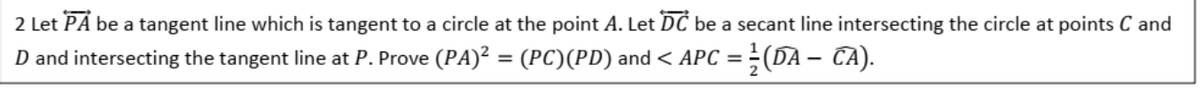2 Let PÅ be a tangent line which is tangent to a circle at the point A. Let DC be a secant line intersecting the circle at points C and
D and intersecting the tangent line at P. Prove (PA)² = (PC)(PD) and < APC = ÷(DA – CA).
