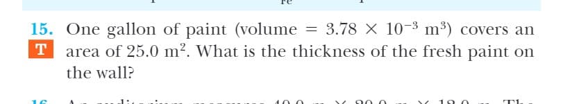 = 3.78 X 10-3 m³) covers an
15. One gallon of paint (volume
area of 25.0 m?. What is the thickness of the fresh paint on
T
the wall?
10.0
10 0
T
