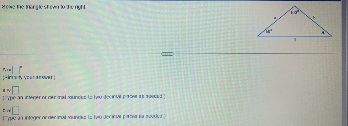 Solve the triangle shown to the right.
A
(Simplify your answer.)
...
a
(Type an integer or decimal rounded to two decimal places as needed.).
ba
(Type an integer or decimal rounded to two decimal places as needed.)
60°
a
100°
5
b