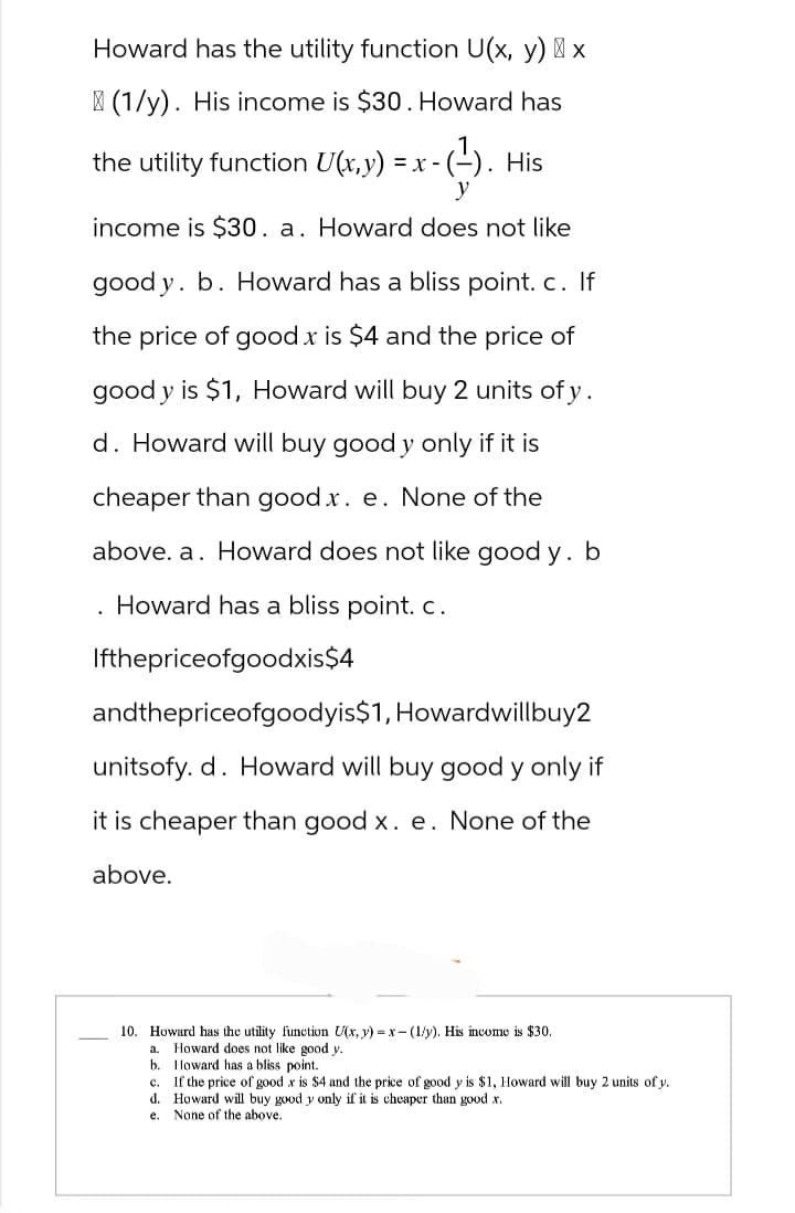 Howard has the utility function U(x, y) x
(1/y). His income is $30. Howard has
x-(¹). His
the utility function U(x,y) = x - (
y
income is $30. a. Howard does not like
good y. b. Howard has a bliss point. c. If
the price of good x is $4 and the price of
good y is $1, Howard will buy 2 units of y.
d. Howard will buy good y only if it is
cheaper than good x. e. None of the
above. a. Howard does not like good y. b
Howard has a bliss point. c.
Ifthepriceofgoodxis$4
andthepriceofgoodyis$1, Howardwillbuy2
unitsofy. d. Howard will buy good y only if
it is cheaper than good x. e. None of the
above.
.
10. Howard has the utility function U(x, y) =x-(1/y). His income is $30.
a. Howard does not like good y.
b. Howard has a bliss point.
c.
If the price of good x is $4 and the price of good y is $1, Howard will buy 2 units of y.
d. Howard will buy good y only if it is cheaper than good x.
e.
None of the above.