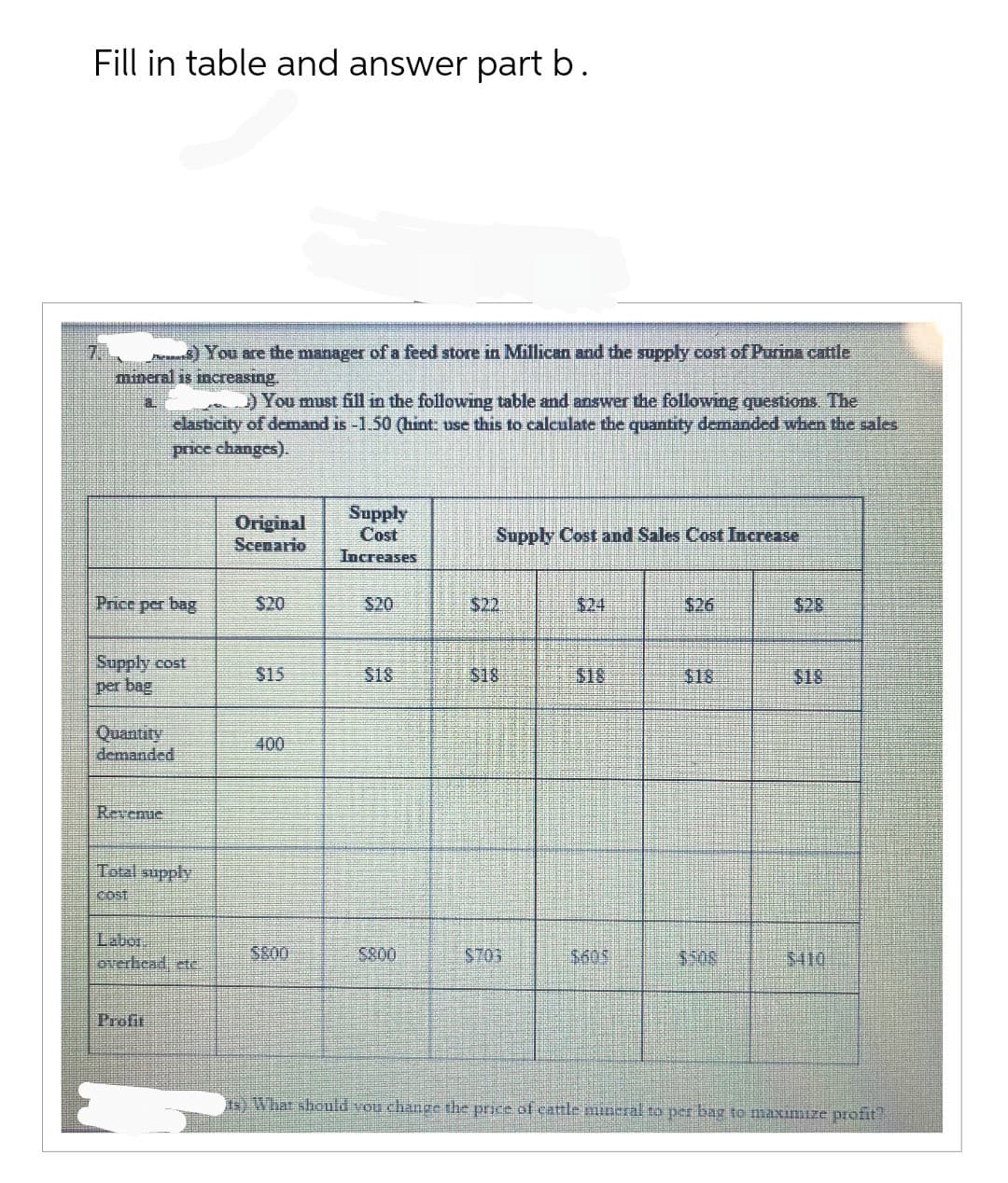 Fill in table and answer part b.
e) You are the manager of a feed store in Millican and the supply cost of Purina cattle
mineral is increasing
Price per bag
) You must fill in the following table and answer the following questions. The
elasticity of demand is -1.50 (hint: use this to calculate the quantity demanded when the sales
price changes).
Supply cost
per bag
Quantity
demanded
Revenue
Total supply
COST
overhead, etc.
Profit
Original
Scenario
$20
$15
400
5800
Supply
Cost
Increases
$20
$18
5800
Supply Cost and Sales Cost Increase
$22
$703
$18
$605
$26
$18
$28
5410
ts) What should you change the price of cattle mineral to per bag to maximize profit?