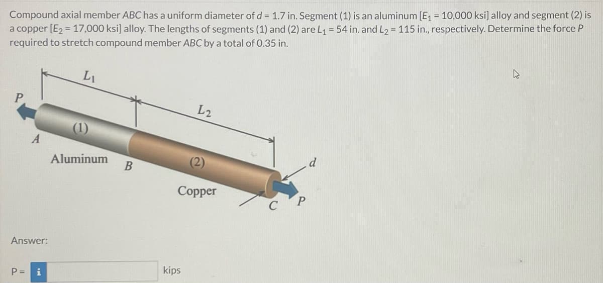 Compound axial member ABC has a uniform diameter of d = 1.7 in. Segment (1) is an aluminum [E₁ = 10,000 ksi] alloy and segment (2) is
a copper [E₂ = 17,000 ksi] alloy. The lengths of segments (1) and (2) are L₁ = 54 in. and L₂ = 115 in., respectively. Determine the force P
required to stretch compound member ABC by a total of 0.35 in.
4
Li
L2
A
Aluminum
Copper
Answer:
P = i
B
kips