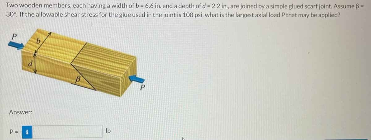 Two wooden members, each having a width of b = 6.6 in. and a depth of d = 2.2 in., are joined by a simple glued scarf joint. Assume ß=
30°. If the allowable shear stress for the glue used in the joint is 108 psi, what is the largest axial load P that may be applied?
P
P
Answer:
P = i
lb