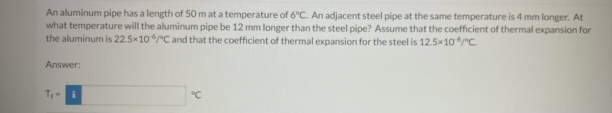 An aluminum pipe has a length of 50 m at a temperature of 6°C. An adjacent steel pipe at the same temperature is 4 mm longer. At
what temperature will the aluminum pipe be 12 mm longer than the steel pipe? Assume that the coefficient of thermal expansion for
the aluminum is 22.5x106/°C and that the coefficient of thermal expansion for the steel is 12.5x10-6/°C.
Answer:
Tf = i
°℃