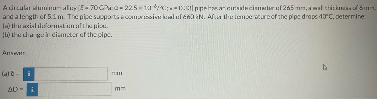 A circular aluminum alloy [E = 70 GPa; a = 22.5 x 10-6/°C; v = 0.33] pipe has an outside diameter of 265 mm, a wall thickness of 6 mm,
and a length of 5.1 m. The pipe supports a compressive load of 660 kN. After the temperature of the pipe drops 40°C, determine:
(a) the axial deformation of the pipe.
(b) the change in diameter of the pipe.
Answer:
(a) d= i
mm
AD = i
mm