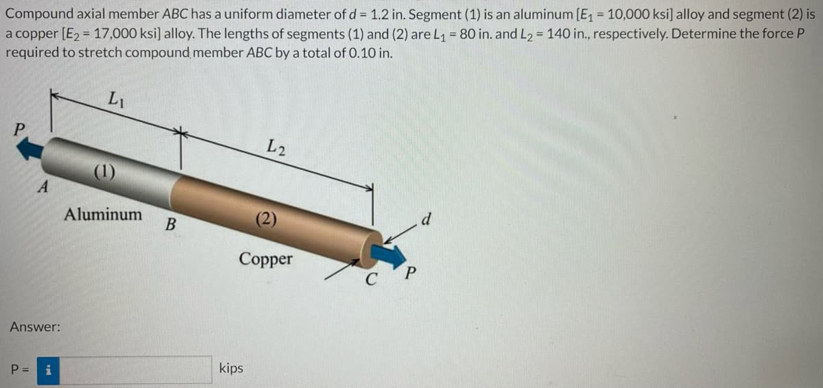 Compound axial member ABC has a uniform diameter of d = 1.2 in. Segment (1) is an aluminum [E₁ = 10,000 ksi] alloy and segment (2) is
a copper [E₂ = 17,000 ksi] alloy. The lengths of segments (1) and (2) are L₁ = 80 in. and L2 = 140 in., respectively. Determine the force P
required to stretch compound member ABC by a total of 0.10 in.
LI
L2
A
d
Aluminum
Copper
Answer:
P =
i
B
kips