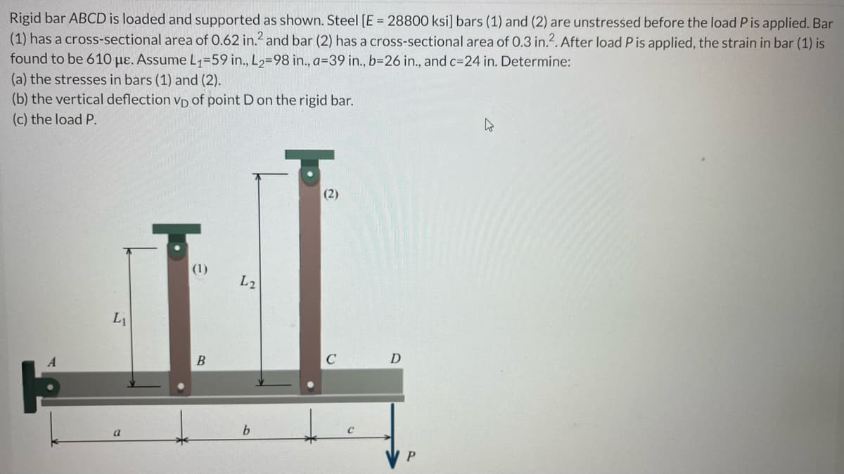 Rigid bar ABCD is loaded and supported as shown. Steel [E = 28800 ksi] bars (1) and (2) are unstressed before the load P is applied. Bar
(1) has a cross-sectional area of 0.62 in.2 and bar (2) has a cross-sectional area of 0.3 in.2. After load P is applied, the strain in bar (1) is
found to be 610 μe. Assume L₁=59 in., L2=98 in., a=39 in., b=26 in., and c=24 in. Determine:
(a) the stresses in bars (1) and (2).
(b) the vertical deflection VD of point D on the rigid bar.
(c) the load P.
W
(2)
(1)
L₁
a
B
L2
b
C
D
P