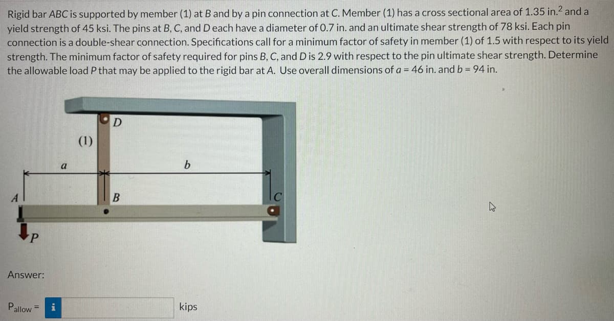 Rigid bar ABC is supported by member (1) at B and by a pin connection at C. Member (1) has a cross sectional area of 1.35 in.² and a
yield strength of 45 ksi. The pins at B, C, and D each have a diameter of 0.7 in. and an ultimate shear strength of 78 ksi. Each pin
connection is a double-shear connection. Specifications call for a minimum factor of safety in member (1) of 1.5 with respect to its yield
strength. The minimum factor of safety required for pins B, C, and D is 2.9 with respect to the pin ultimate shear strength. Determine
the allowable load P that may be applied to the rigid bar at A. Use overall dimensions of a = 46 in. and b = 94 in.
D
(1)
b
A
kips
P
Answer:
Pallow=
i
a
B