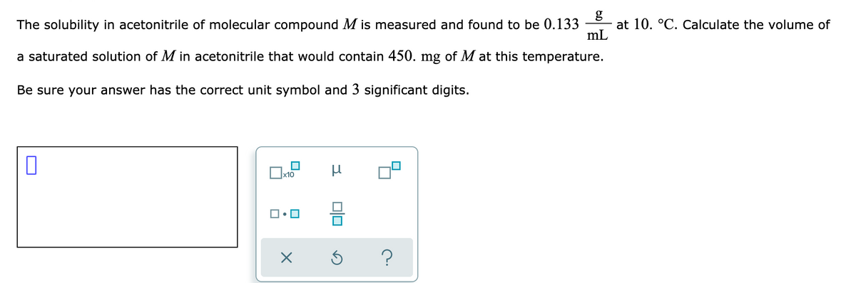 g
at 10. °C. Calculate the volume of
mL
The solubility in acetonitrile of molecular compound M is measured and found to be 0.133
a saturated solution of M in acetonitrile that would contain 450. mg of M at this temperature.
Be sure your answer has the correct unit symbol and 3 significant digits.
x10
