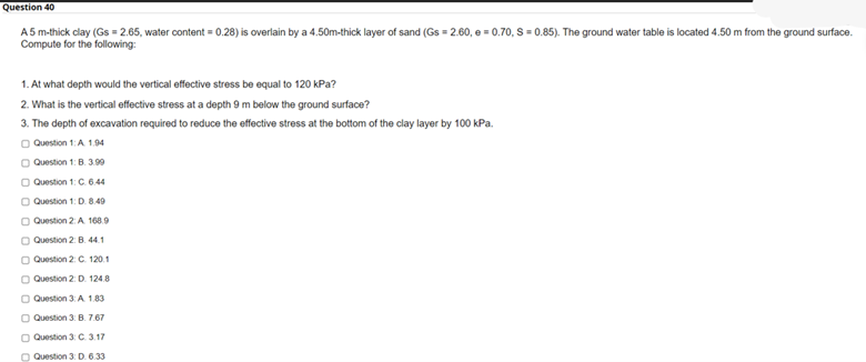 Question 40
A 5 m-thick clay (Gs = 2.65, water content = 0.28) is overlain by a 4.50m-thick layer of sand (Gs = 2.60, e = 0.70, S = 0.85). The ground water table is located 4.50 m from the ground surface.
Compute for the following:
1. At what depth would the vertical effective stress be equal to 120 kPa?
2. What is the vertical effective stress at a depth 9 m below the ground surface?
3. The depth of excavation required to reduce the effective stress at the bottom of the clay layer by 100 kPa.
O Question 1: A 1.94
O Question 1: B. 3.99
O Question 1: C. 6.44
O Question 1: D. 8.40
O Question 2: A 168.9
O Question 2: B. 44.1
O Question 2: C. 120.1
O Question 2: D. 124.8
O Question 3: A 1.83
O Question 3: B. 7.67
O Question 3: C. 3.17
O Question 3: D. 6.33
