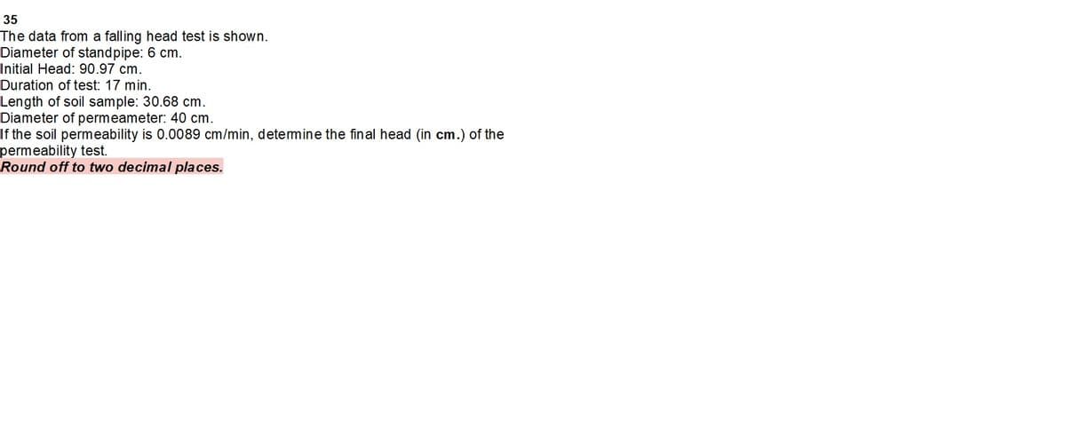 35
The data from a falling head test is shown.
Diameter of standpipe: 6 cm.
Initial Head: 90.97 cm.
Duration of test: 17 min.
Length of soil sample: 30.68 cm.
Diameter of permeameter: 40 cm.
If the soil permeability is 0.0089 cm/min, detemine the final head (in cm.) of the
permeability test.
Round off to two decimal places.
