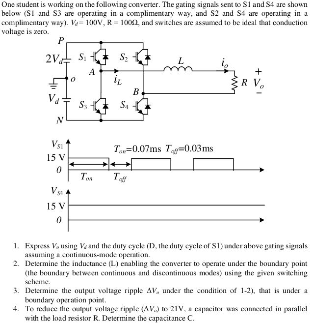 One student is working on the following converter. The gating signals sent to S1 and S4 are shown
below (S1 and S3 are operating in a complimentary way, and S2 and S4 are operating in a
complimentary way). Va= 100V, R= 1002, and switches are assumed to be ideal that conduction
voltage is zero.
P
2V Si
S2
L
A
iL
R V.
B
Va
S3
S4
N
Vs1
Ton=0.07ms Tof=0.03ms
15 V
Ton
Tof
Vsa A
15 V
1. Express Vo using Va and the duty cycle (D, the duty cycle of S1) under above gating signals
assuming a continuous-mode operation.
2. Determine the inductance (L) enabling the converter to operate under the boundary point
(the boundary between continuous and discontinuous modes) using the given switching
scheme.
3. Determine the output voltage ripple AV, under the condition of 1-2), that is under a
boundary operation point.
4. To reduce the output voltage ripple (AV.) to 21V, a capacitor was connected in parallel
with the load resistor R. Determine the capacitance C.
+
