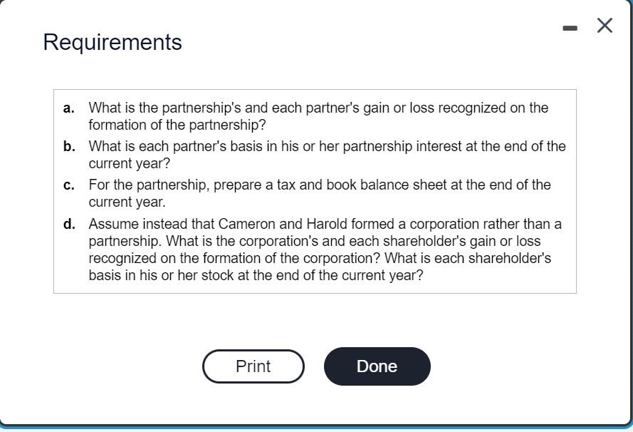 Requirements
a.
What is the partnership's and each partner's gain or loss recognized on the
formation of the partnership?
b. What is each partner's basis in his or her partnership interest at the end of the
current year?
c.
For the partnership, prepare a tax and book balance sheet at the end of the
current year.
d.
Assume instead that Cameron and Harold formed a corporation rather than a
partnership. What is the corporation's and each shareholder's gain or loss
recognized on the formation of the corporation? What is each shareholder's
basis in his or her stock at the end of the current year?
Print
Done
X