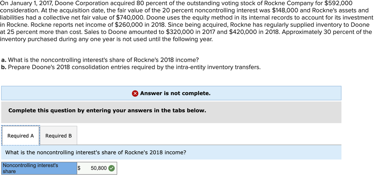 **Case Study: Doone Corporation and Rockne Company Acquisition**

**Background:**
On January 1, 2017, Doone Corporation acquired 80 percent of the outstanding voting stock of Rockne Company for $592,000 as consideration. At the acquisition date, the fair value of the 20 percent noncontrolling interest was $148,000. Rockne Company's assets and liabilities had a collective net fair value of $740,000 at that time. Doone Corporation uses the equity method in its internal records to account for its investment in Rockne Company.

**Financial Data for 2018:**
- Rockne reported a net income of $260,000 in 2018.
- Since the acquisition, Rockne has regularly supplied inventory to Doone, priced 25 percent above cost.
- Sales to Doone amounted to $320,000 in 2017 and $420,000 in 2018.
- Approximately 30 percent of the inventory purchased in a given year is held over to the following year.

**Questions:**
a. What is the noncontrolling interest's share of Rockne's 2018 income?
b. Prepare Doone's 2018 consolidation entries required for the intra-entity inventory transfers.

**Answer to Question (a):**
The noncontrolling interest's share of Rockne's 2018 income is calculated as follows:

\[ \text{Noncontrolling Interest Share} = \text{Net Income} \times \text{Noncontrolling Interest Percentage} \]
\[ \text{Noncontrolling Interest Share} = \$260,000 \times 20\% \]
\[ \text{Noncontrolling Interest Share} = \$260,000 \times 0.20 \]
\[ \text{Noncontrolling Interest Share} = \$52,000 \]

However, the transcription specifies a final figure:

\[ \boxed{\$50,800} \]

This indicates there might be adjustments or specific considerations applied that altered the straightforward calculation.

**Answer to Question (b):**
The answer to part B is not provided in the provided text.

**Diagram Explanation:**

- **Tab Layout:** The tabs are provided for the two parts of the question, labeled as "Required A" and "Required B." Only "Required A" is shown selected, indicating the noncontrolling interest's share.
- **Noncontrolling Interest Share Calculation Box:** This box shows the final computation ($50