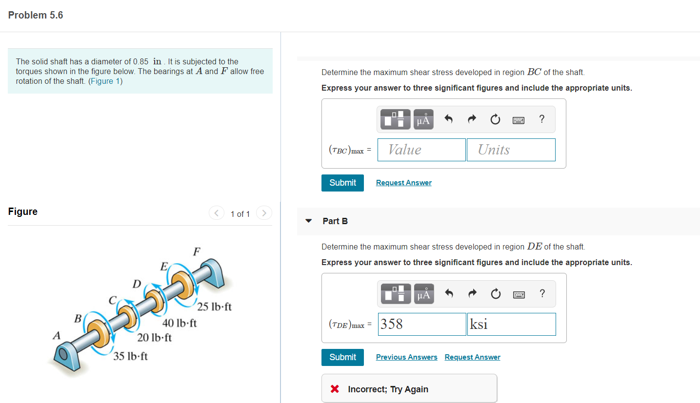 The solid shaft has a diameter of 0.85 in . It is subjected to the
torques shown in the figure below. The bearings at A and F allow free
rotation of the shaft. (Figure 1)
Determine the maximum shear stress developed in region BC of the shaft.
Express your answer to three significant figures and include the appropriate units.
µA
(TBC)max =
Value
Units
Submit
Request Answer
Figure
< 1 of 1
Part B
Determine the maximum shear stress developed in region DE of the shaft.
F
Express your answer to three significant figures and include the appropriate units.
µA
?
25 lb-ft
В
40 lb·ft
(TdE)max = 358
ksi
20 lb-ft
35 lb ft
Submit
Previous Answers Request Answer
X Incorrect; Try Again
