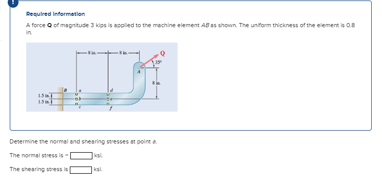 A force Q of magnitude 3 kips is applied to the machine element AB as shown. The uniform thickness of the element is 0.8
in.
-8 in.
-8 in.
35°
8 in.
B
1.5 in.
1.5 in.
Determine the normal and shearing stresses at point a.
The normal stress is
ksi.
The shearing stress is
ksi.
