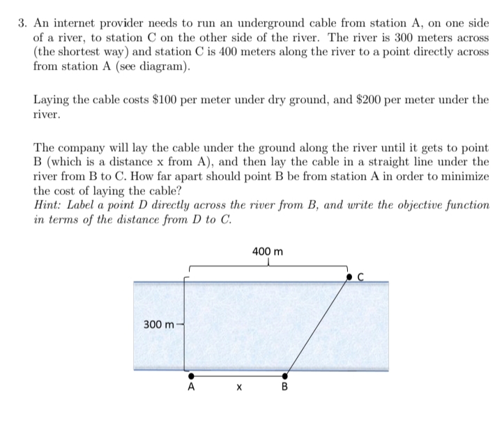 3. An internet provider needs to run an underground cable from station A, on one side
of a river, to station C on the other side of the river. The river is 300 meters across
(the shortest way) and station C is 400 meters along the river to a point directly across
from station A (see diagram).
Laying the cable costs $100 per meter under dry ground, and $200 per meter under the
river.
The company will lay the cable under the ground along the river until it gets to point
B (which is a distance x from A), and then lay the cable in a straight line under the
river from B to C. How far apart should point B be from station A in order to minimize
the cost of laying the cable?
Hint: Label a point D directly across the river from B, and write the objective function
in terms of the distance from D to C.
400 m
300 m
A
В
