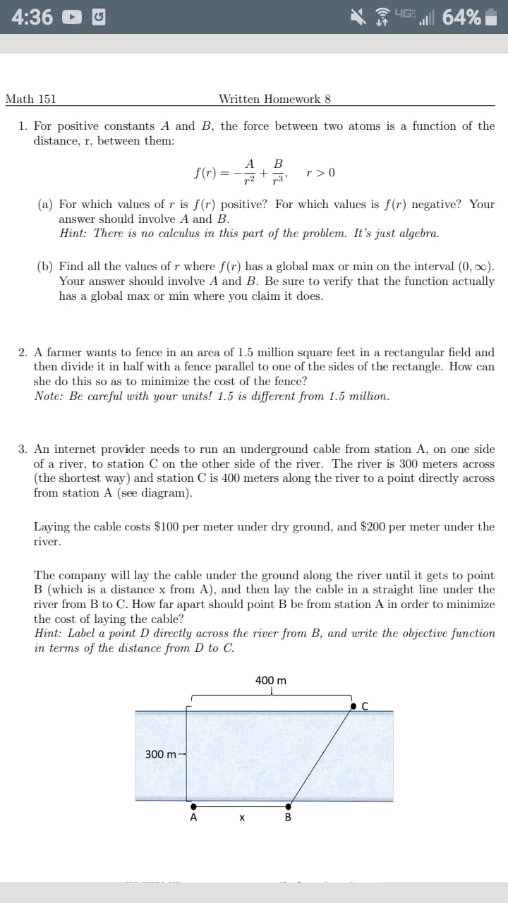 4:36
64%
Math 151
Written Homework 8
1. For positive constants A and B, the force between two atoms is a function of the
distance, r, between them:
A
f(r)
r > 0
(a) For which values of r is f (r) positive? For which values is f(r) negative? Your
answer should involve A and B.
Hint: There is no calculus in this part of the problem. It's just algebra.
(b) Find all the values of r where f(r) has a global max or min on the interval (0, 0).
Your answer should involve A and B. Be sure to verify that the functio actually
has a global max or min where you claim it does.
2. A farmer wants to fence in an area of 1.5 million square feet in a rectangular field and
then divide it in half with a fence parallel to one of the sides of the rectangle. How can
she do this so as to minimize the cost of the fence?
Note: Be careful with your units! 1.5 is different from 1.5 million.
3. An internet provider needs to run an underground cable from station A, on one side
of a river, to station C on the other side of the river. The river is 300 meters across
(the shortest way) and station C is 400 meters along the river to a point directly across
from station A (see diagram).
Laying the cable costs $100 per meter under dry ground, and $200 per meter under the
river.
The company will lay the cable under the ground along the river until it gets to point
B (which is a distance x from A), and then lay the cable in a straight line under the
river from B to C. How far apart should point B be from station A in order to minimize
the cost of laying the cable?
Hint: Label a point D directly across the river from B, and write the objective function
in terms of the distance from D to C.
400 m
300 m
A
B
