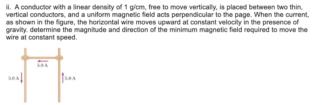 ii. A conductor with a linear density of 1 g/cm, free to move vertically, is placed between two thin,
vertical conductors, and a uniform magnetic field acts perpendicular to the page. When the current,
as shown in the figure, the horizontal wire moves upward at constant velocity in the presence of
gravity. determine the magnitude and direction of the minimum magnetic field required to move the
wire at constant speed.
5.0 A
5.0 A
