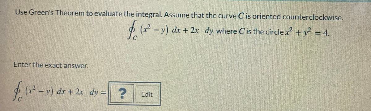 Use Green's Theorem to evaluate the integral. Assume that the curve C is oriented counterclockwise.
O (x - y) dx + 2x dy, where Cis the circlex +y = 4.
Enter the exact answer.
(-y) dx + 2r dy = ?
Edit
