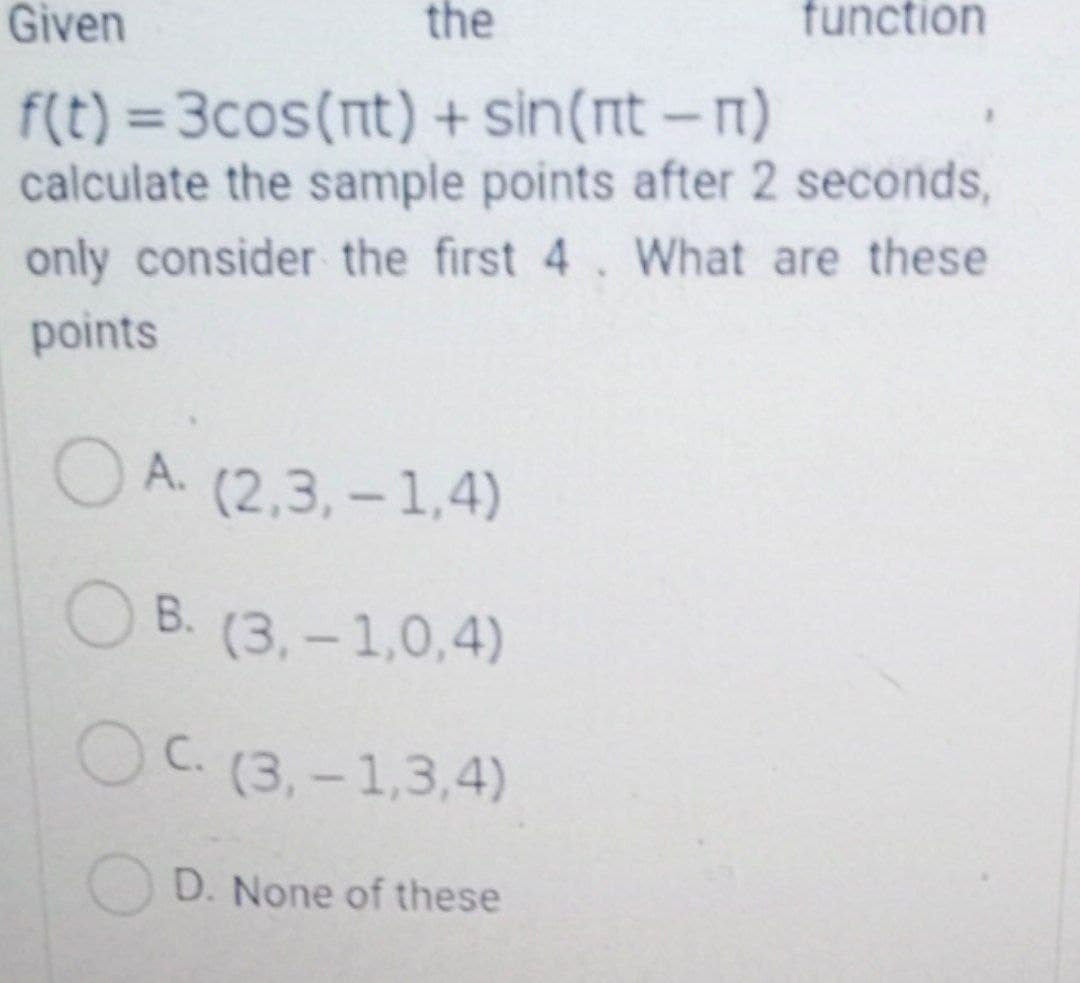 Given
the
function
f(t) = 3cos(nt) + sin(nt-n)
calculate the sample points after 2 seconds,
only consider the first 4. What are these
points
O A. (2,3, -1,4)
ОВ. (3,-1,0,4)
OC.(3,-1,3,4)
D. None of these
