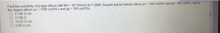 Find the resistivity of p-type silicon with NA = 10^15/cm3 at T-300K. Assume that for intrinsic silicon un = 1350 cm2/Vs and up = 480 cm2/V.a, and for
the doped silicon un = 1100 cm2/Vs and up = 350 cm2/Vs.
O 17.86 Q cm
17.86 0
13.02 Q.cm
5.68 Q cm
%3D
0000
