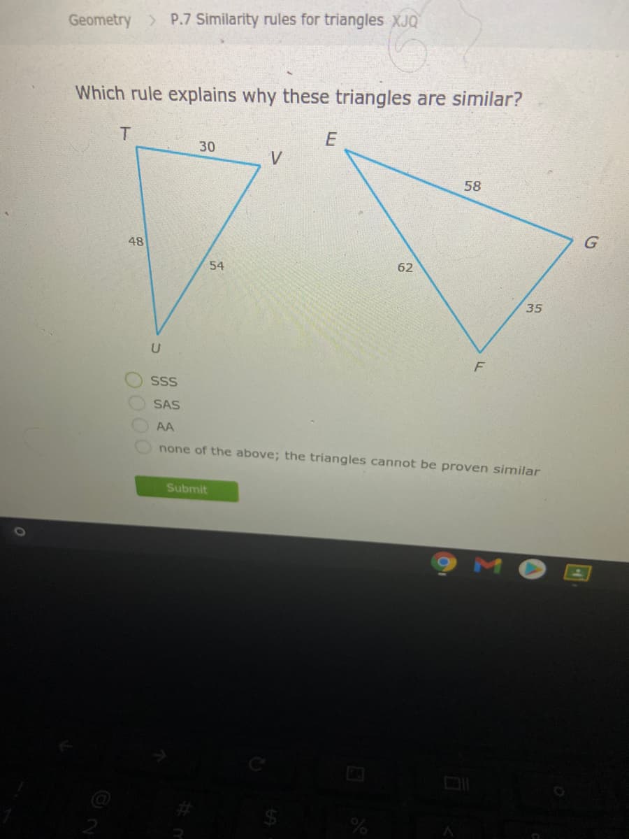 Geometry P.7 Similarity rules for triangles XJQ
Which rule explains why these triangles are similar?
30
V
58
48
54
62
35
SS
SAS
AA
none of the above; the triangles cannot be proven similar
Submit
0000
