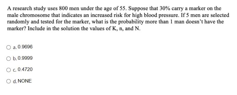 A research study uses 800 men under the age of 55. Suppose that 30% carry a marker on the
male chromosome that indicates an increased risk for high blood pressure. If 5 men are selected
randomly and tested for the marker, what is the probability more than 1 man doesn't have the
marker? Include in the solution the values of K, n, and N.
O a. 0.9696
O b.0.9999
O c. 0.4720
O d. NONE
