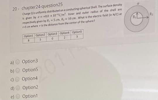 20 - chapter24-question25
Charge Qis uniformly distributed on a conducting spherical Shell. The surface density
is given by a= +8.0 x 10C/m. Inner and outer radius of the shell are
respectively given by R, 5 cm, Ry = 10 cm. What is the electric field (in N/C) at
r3 cm where ris the distance from the center of the sphere?
R2
Option1 Option2 Option3 Option4 Option5
a)
Option3
2011
b)
Option5
Option4
d)
Option2
e) O Option1
