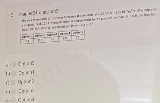 13 - chapter31-question2
The area of an elastic circular loop decreases at a constant rate, dA/dt =-3.5r10m/s. The loop is in
a magnetic field 0.28 T whose direction is perpendicular to the plane of the loop. At t= 0, the loop has
area 0.285 m. What is the induced emf (in mV) at t = 07
Option1 Option2 Option3 Option4 Option5
6.5
7.4
112
2.6
9.8
a)
Option5
b)
Option1
20114
Option2
d)
Option3
e)
Option4
