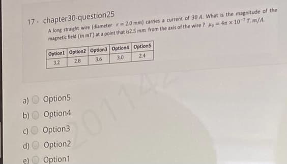 17- chapter30-question25
A long straight wire (diameter r=2.0 mm) carries a current of 30 A. What is the magnitude of the
magnetic field (in mT) at a point that is2.5 mm from the axis of the wire ? H = 4 x 107 T.m/A.
Option1 Option2 Option3 Option4 Option5
3.2
28
3.6
3.0
24
a)
Option5
b)
Option4
C01142
c) O Option3
d)
Option2
e) O Option1
