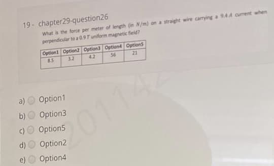 19- chapter29-question26
What is the force per meter of length (in N/m) on a straight wire carying a 9.4A current when
perpendicular to a 0.9T uniform magnetic field?
Option1 Option2 Option3 Option4 OptionS
85
3.2
4.2
56
21
a)
Option1
b)
Option3
201142
Option5
Option2
e) O Option4
