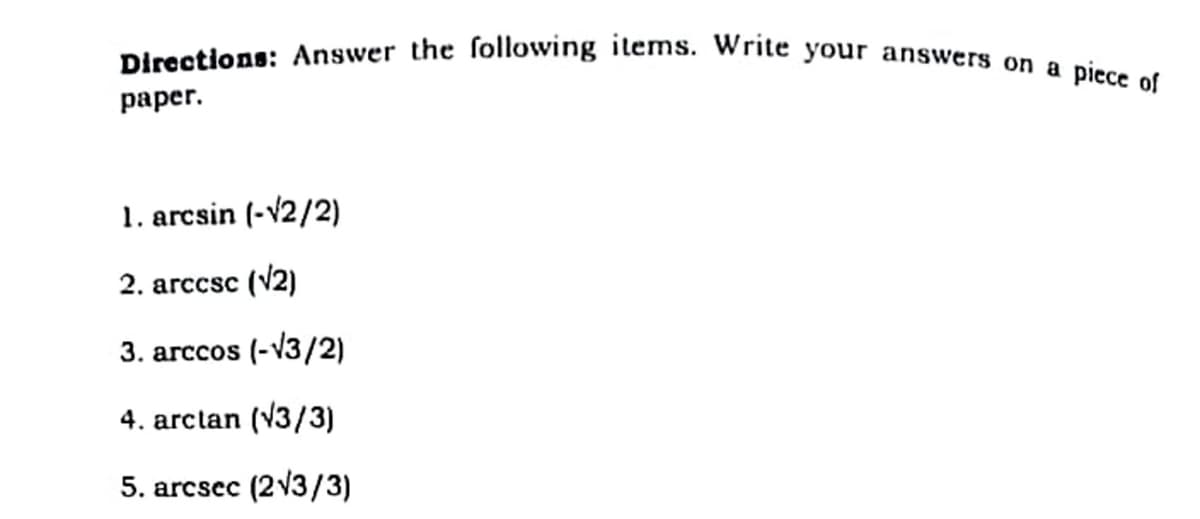 Directions: Answer the ſollowing items. Write your answers on a piece of
раper.
1. arcsin (-v2/2)
2. arccsc (V2)
3. агссos (-v3/2)
4. arclan (V3/3)
5. arcsec (213/3)
