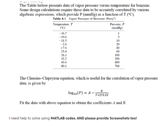 The Table below presents data of vapor pressure versus temperature for benzene.
Some design calculations require these data to be accuately correlated by various
algebraic expressions, which provide P (mmHg) as a function of T (°C).
Table A.1 Vapor Pressure of Benzene (Perry')
Temperature, T
(°C)
-36.7
-19.6
-11.5
-2.6
+7.6
15.4
26.1
42.2
60.6
80.1
Pressure, P
(mmHg)
1
5
10
20
40
60
100
200
400
760
The Clausius-Clapeyron equation, which is useful for the correlation of vapor pressure
data, is given by
B
log10 (P) = A-7+273.15
Fit the data with above equation to obtain the coefficients A and B.
I need help to solve using MATLAB codes. AND please provide Screenshots too!