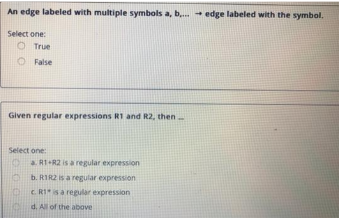 An edge labeled with multiple symbols a, b,... → edge labeled with the symbol.
Select one:
O True
False
Given regular expressions R1 and R2, then....
Select one:
KEN
a. R1+R2 is a regular expression
b. R1R2 is a regular expression
c. R1 is a regular expression
d. All of the above