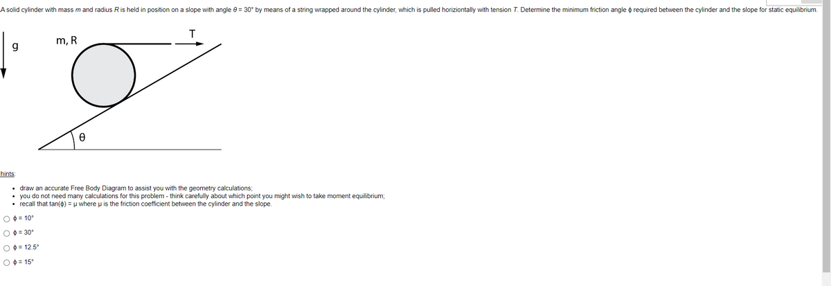 A solid cylinder with mass m and radius R is held in position on a slope with angle = 30° by means of a string wrapped around the cylinder, which is pulled horizontally with tension T. Determine the minimum friction angle required between the cylinder and the slope for static equilibrium.
g
hints:
m, R
Ꮎ
T
draw an accurate Free Body Diagram to assist you with the geometry calculations;
• you do not need many calculations for this problem - think carefully about which point you might wish to take moment equilibrium;
• recall that tan(d) = μ where u is the friction coefficient between the cylinder and the slope.
O
= 10°
O = 30°
O = 12.5°
Ο Φ = 15°