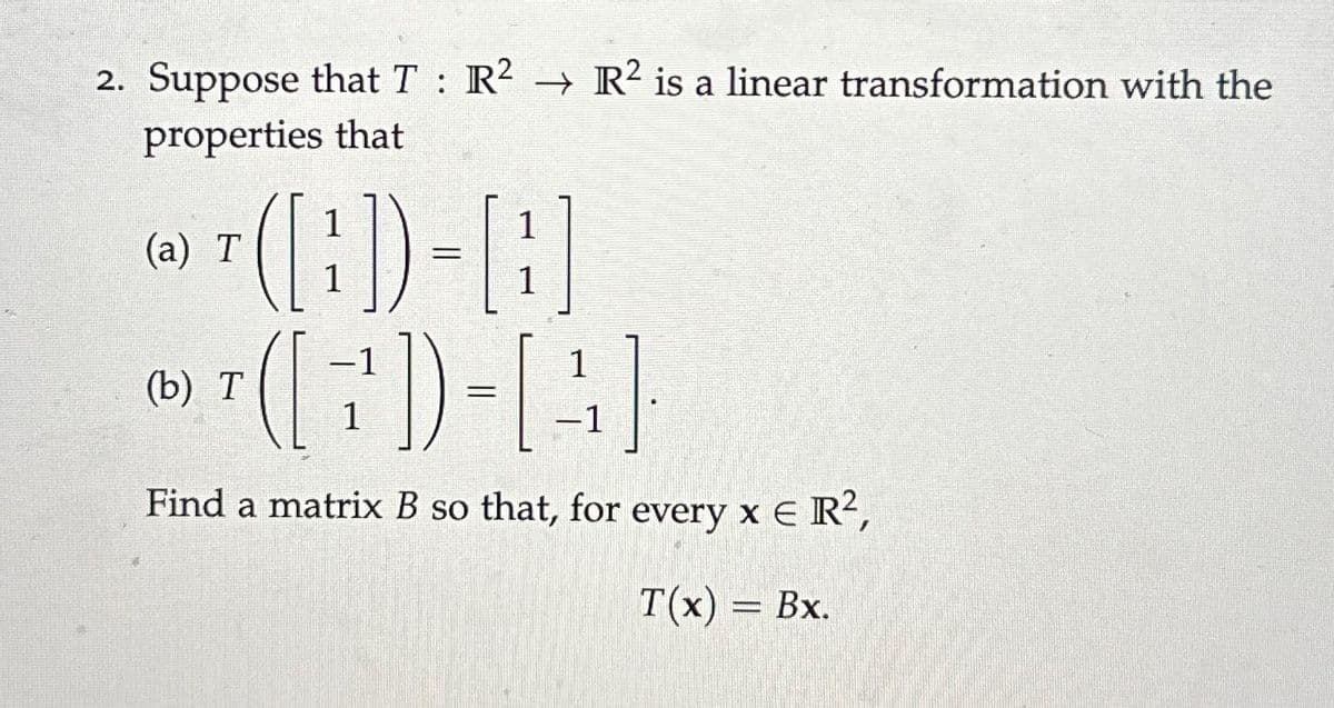 2. Suppose that T R² R2 is a linear transformation with the
:
properties that
(a) T
1
(b) T
(7)-[(4)
Find a matrix B so that, for every x € R²,
T(x) = Bx.