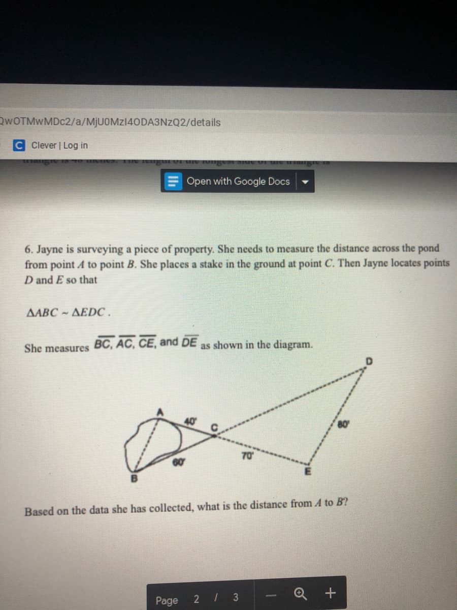 QWOTMWMDC2/a/MjU0Mz140DA3NzQ2/details
C Clever | Log in
Open with Google Docs
6. Jayne is surveying a piece of property. She needs to measure the distance across the pond
from point A to point B. She places a stake in the ground at point C. Then Jayne locates points
D and E so that
AABC AEDC .
She measures BC, AC, CE, and DE
as shown in the diagram.
40
70
60
Based on the data she has collected, what is the distance from A to B?
Page
2 3
