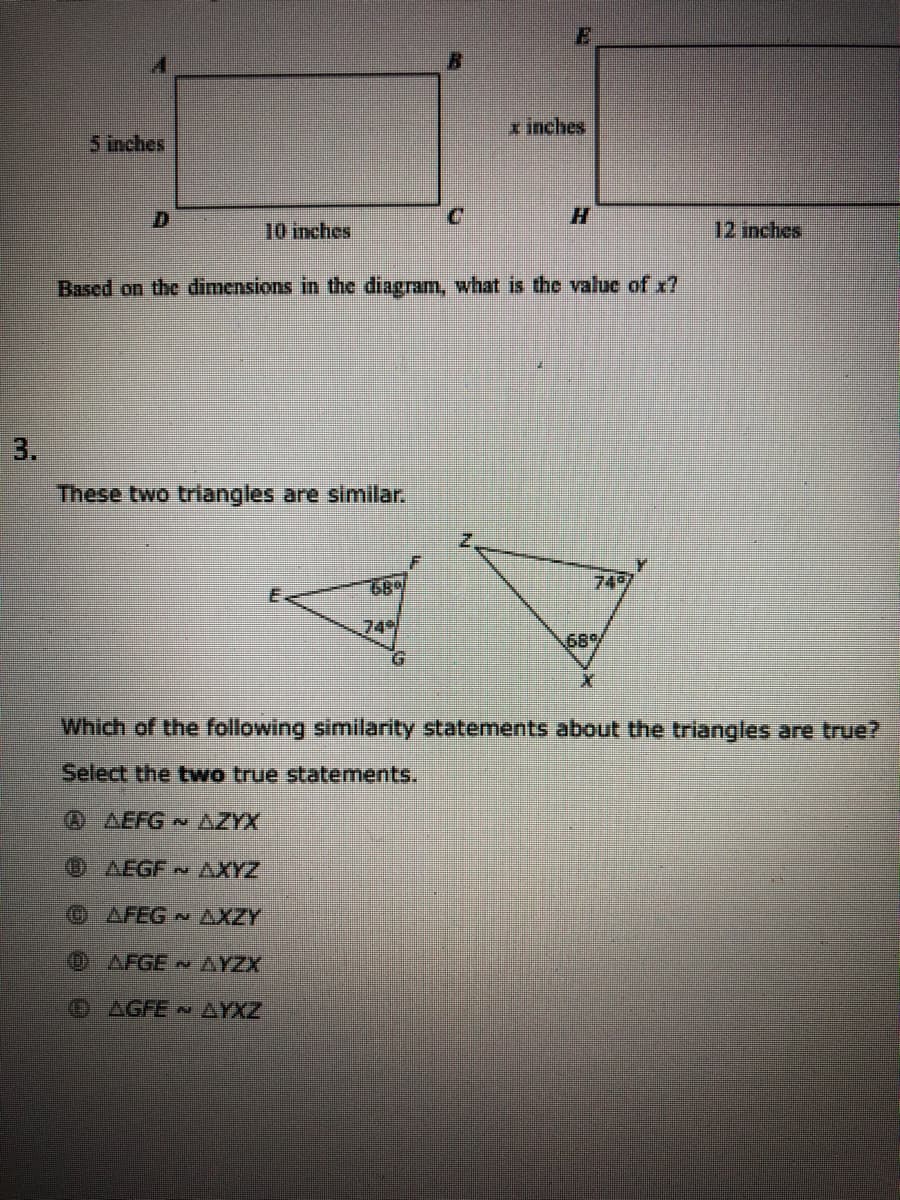 x inches
5 inches
D.
H.
10 inches
12 inches
Based on the dimensions in the diagram, what is the valuc of x?
3.
These two triangles are simillar.
68%
749
74
68%
G.
Which of the following similarity statements about the triangles are true?
Select the two true statements.
0 AEFG
AZYX
OAEGF AXYZ
OAFEG AXZY
OAFGE AYZX
OAGFE AYXZ
