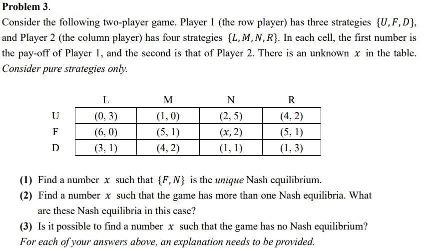 Problem 3.
Consider the following two-player game. Player 1 (the row player) has three strategies {U, F, D},
and Player 2 (the column player) has four strategies {L, M, N, R}. In each cell, the first number is
the pay-off of Player 1, and the second is that of Player 2. There is an unknown x in the table.
Consider pure strategies only.
U
F
D
L
(0, 3)
(6,0)
(3, 1)
M
(1,0)
(5, 1)
(4,2)
N
(2,5)
(x, 2)
(1, 1)
R
(4,2)
(5, 1)
(1, 3)
(1) Find a number x such that {F, N} is the unique Nash equilibrium.
(2) Find a number x such that the game has more than one Nash equilibria. What
are these Nash equilibria in this case?
(3) Is it possible to find a number x such that the game has no Nash equilibrium?
For each of your answers above, an explanation needs to be provided.