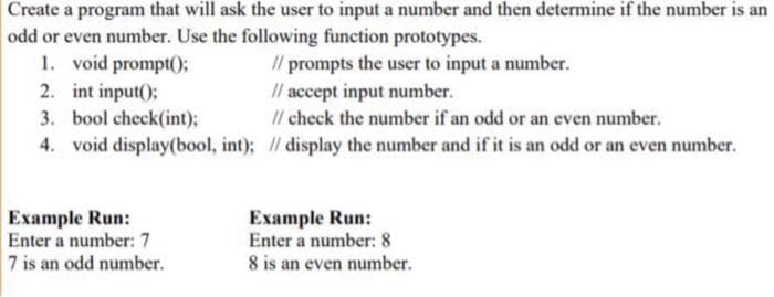 Create a program that will ask the user to input a number and then determine if the number is an
odd or even number. Use the following function prototypes.
1. void prompt();
2. int input();
3. bool check(int);
4. void display(bool, int); / display the number and if it is an odd or an even number.
I/ prompts the user to input a number.
Il accept input number.
Il check the number if an odd or an even number.
Example Run:
Enter a number: 7
7 is an odd number.
Example Run:
Enter a number: 8
8 is an even number.
